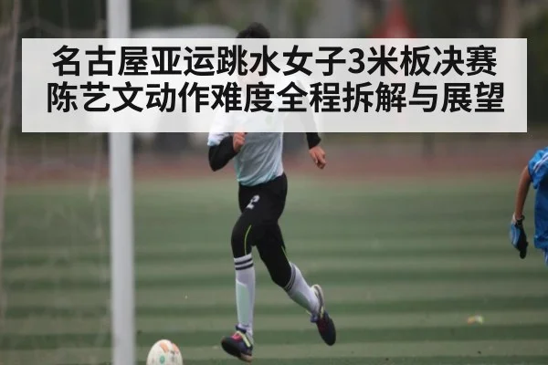 名古屋亚运跳水女子3米板决赛 陈艺文动作难度全程拆解与展望